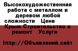 Высокохудожественная работа с металлом и деревом,любой сложности › Цена ­ 700 - Крым Строительство и ремонт » Услуги   